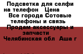 1 Подсветка для селфи на телефон › Цена ­ 990 - Все города Сотовые телефоны и связь » Продам аксессуары и запчасти   . Челябинская обл.,Аша г.